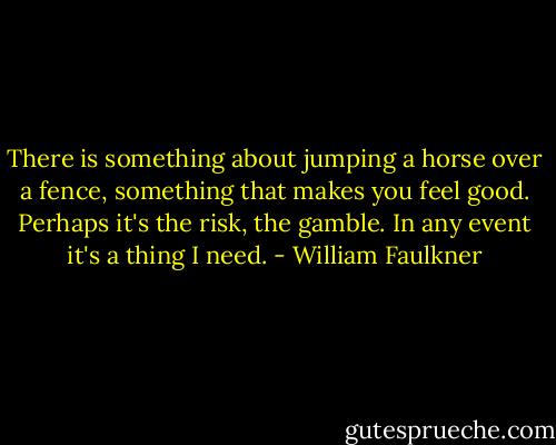 There is something about jumping a horse over a fence, something that makes you feel good. Perhaps it's the risk, the gamble. In any event it's a thing I need. - William Faulkner