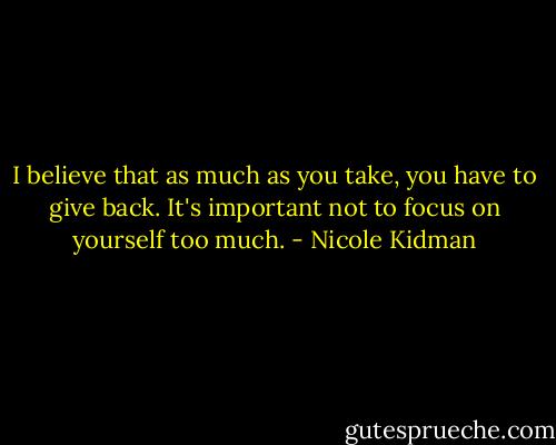 I believe that as much as you take, you have to give back. It's important not to focus on yourself too much. - Nicole Kidman