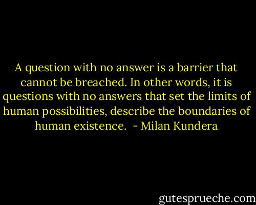 A question with no answer is a barrier that cannot be breached. In other words, it is questions with no answers that set the limits of human possibilities, describe the boundaries of human existence.  - Milan Kundera