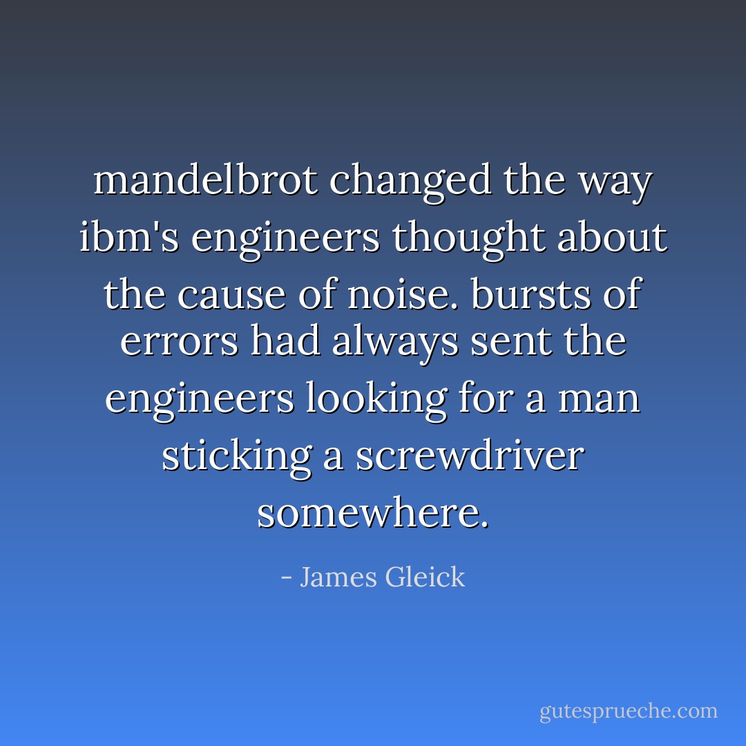 mandelbrot changed the way ibm's engineers thought about the cause of noise. bursts of errors had always sent the engineers looking for a man sticking a screwdriver somewhere. - James Gleick