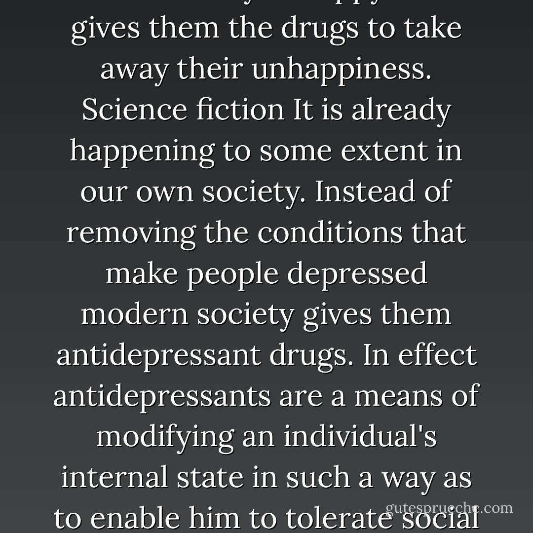 Imagine a society that subjects people to conditions that make them terribly unhappy then gives them the drugs to take away their unhappiness. Science fiction It is already happening to some extent in our own society. Instead of removing the conditions that make people depressed modern society gives them antidepressant drugs. In effect antidepressants are a means of modifying an individual's internal state in such a way as to enable him to tolerate social conditions that he would otherwise find intolerable. - Theodore J. Kaczynski