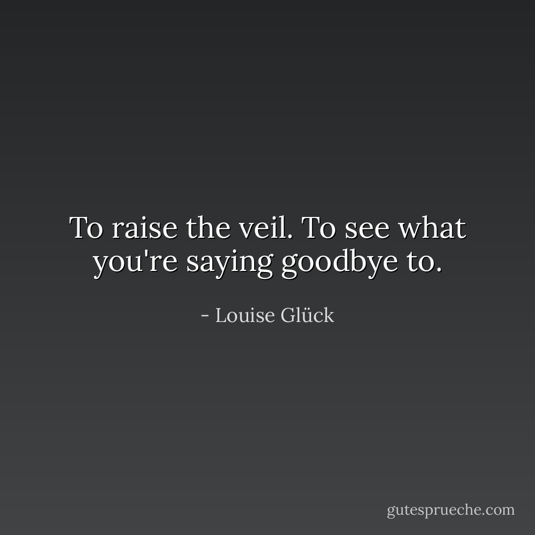 To raise the veil.<br />To see what you're saying goodbye to. - Louise Glück