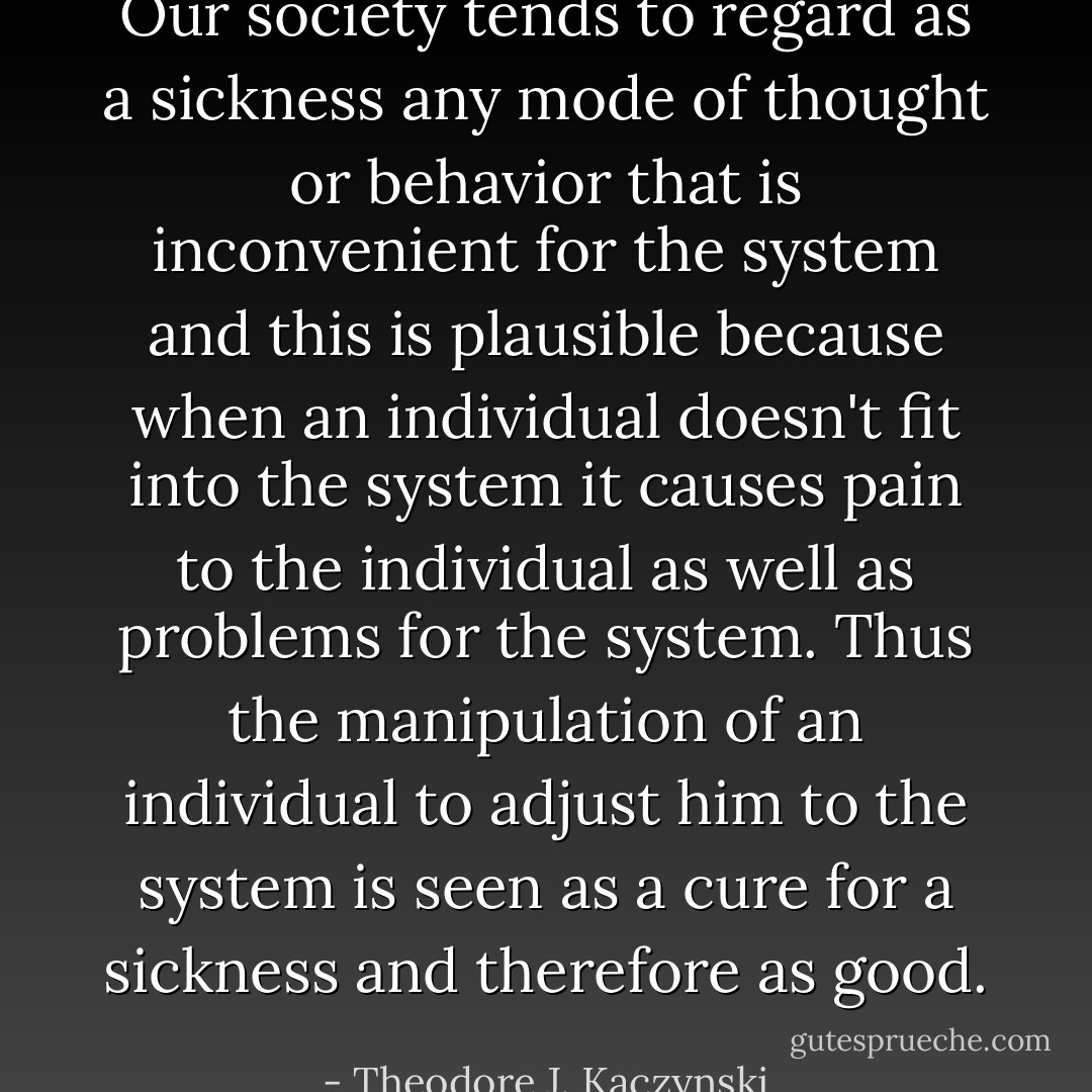 Our society tends to regard as a sickness any mode of thought or behavior that is inconvenient for the system and this is plausible because when an individual doesn't fit into the system it causes pain to the individual as well as problems for the system. Thus the manipulation of an individual to adjust him to the system is seen as a cure for a sickness and therefore as good. - Theodore J. Kaczynski