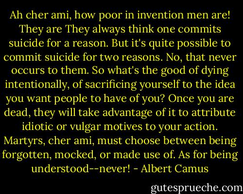 Ah cher ami, how poor in invention men are! They are They always think one commits suicide for a reason. But it's quite possible to commit suicide for two reasons. No, that never occurs to them. So what's the good of dying intentionally, of sacrificing yourself to the idea you want people to have of you? Once you are dead, they will take advantage of it to attribute idiotic or vulgar motives to your action. Martyrs, cher ami, must choose between being forgotten, mocked, or made use of. As for being understood--never! - Albert Camus