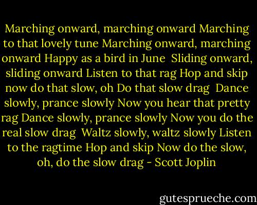 Marching onward, marching onward<br />Marching to that lovely tune<br />Marching onward, marching onward<br />Happy as a bird in June<br /><br />Sliding onward, sliding onward<br />Listen to that rag<br />Hop and skip now do that slow, oh<br />Do that slow drag<br /><br />Dance slowly, prance slowly<br />Now you hear that pretty rag<br />Dance slowly, prance slowly<br />Now you do the real slow drag<br /><br />Waltz slowly, waltz slowly<br />Listen to the ragtime<br />Hop and skip<br />Now do the slow, oh, do the slow drag - Scott Joplin