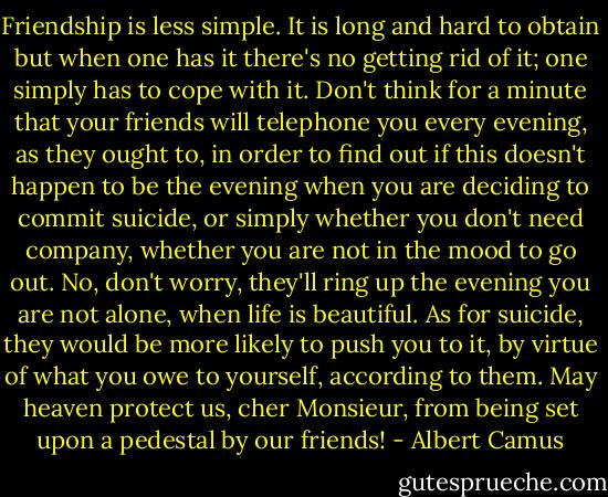 Friendship is less simple. It is long and hard to obtain but when one has it there's no getting rid of it; one simply has to cope with it. Don't think for a minute that your friends will telephone you every evening, as they ought to, in order to find out if this doesn't happen to be the evening when you are deciding to commit suicide, or simply whether you don't need company, whether you are not in the mood to go out. No, don't worry, they'll ring up the evening you are not alone, when life is beautiful. As for suicide, they would be more likely to push you to it, by virtue of what you owe to yourself, according to them. May heaven protect us, cher Monsieur, from being set upon a pedestal by our friends! - Albert Camus