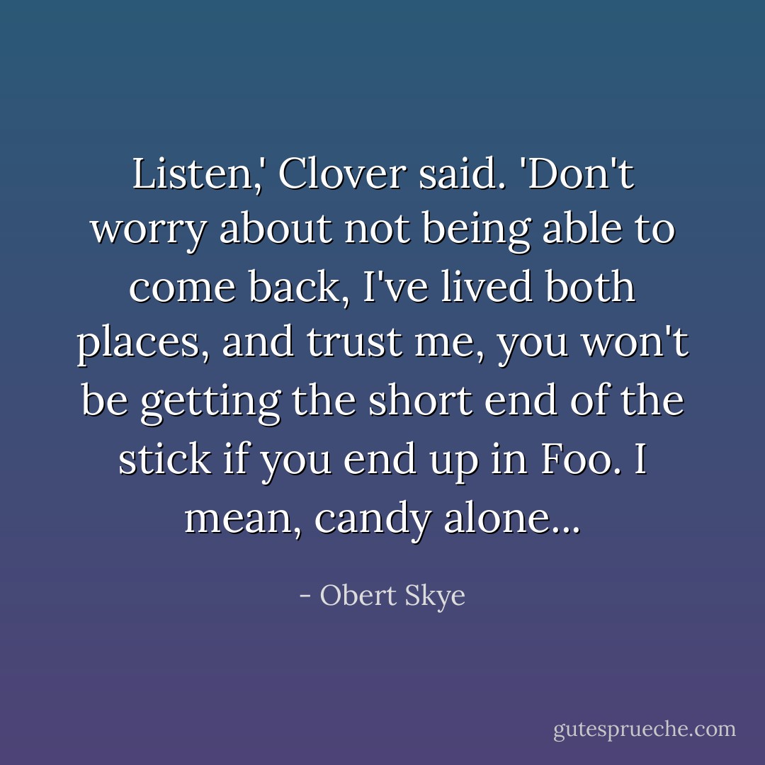 Listen,' Clover said. 'Don't worry about not being able to come back, I've lived both places, and trust me, you won't be getting the short end of the stick if you end up in Foo. I mean, candy alone... - Obert Skye