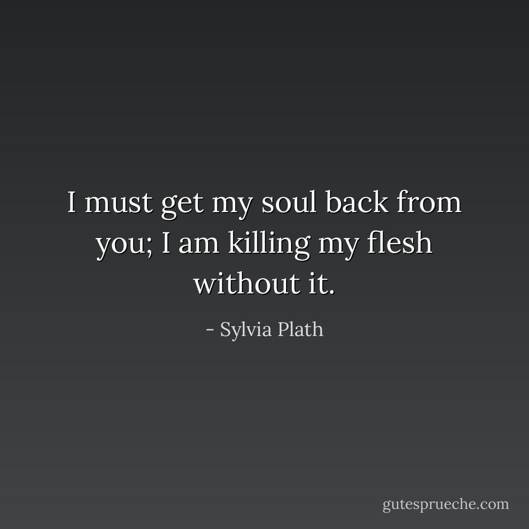I must get my soul back from you; I am killing my flesh without it. - Sylvia Plath