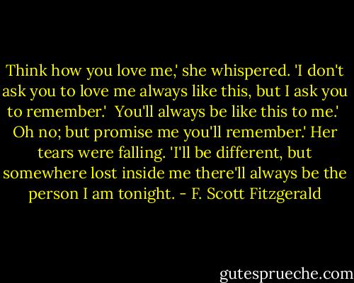 Think how you love me,' she whispered. 'I don't ask you to love me always like this, but I ask you to remember.'<br /><br />You'll always be like this to me.'<br /><br />Oh no; but promise me you'll remember.' Her tears were falling. 'I'll be different, but somewhere lost inside me there'll always be the person I am tonight. - F. Scott Fitzgerald