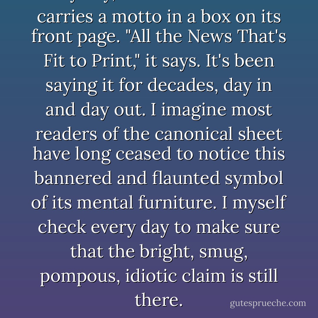 Every day, the New York Times carries a motto in a box on its front page. "All the News That's Fit to Print," it says. It's been saying it for decades, day in and day out. I imagine most readers of the canonical sheet have long ceased to notice this bannered and flaunted symbol of its mental furniture. I myself check every day to make sure that the bright, smug, pompous, idiotic claim is still there. - Christopher Hitchens