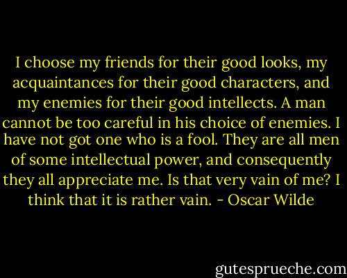 I choose my friends for their good looks, my acquaintances for their good characters, and my enemies for their good intellects. A man cannot be too careful in his choice of enemies. I have not got one who is a fool. They are all men of some intellectual power, and consequently they all appreciate me. Is that very vain of me? I think that it is rather vain. - Oscar Wilde