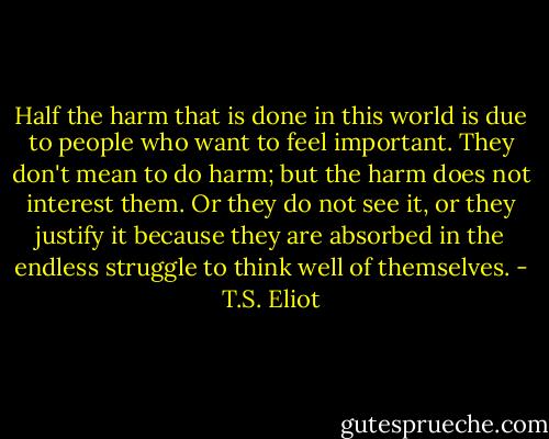 Half the harm that is done in this world is due to people who want to feel important. They don't mean to do harm; but the harm does not interest them. Or they do not see it, or they justify it because they are absorbed in the endless struggle to think well of themselves. - T.S. Eliot