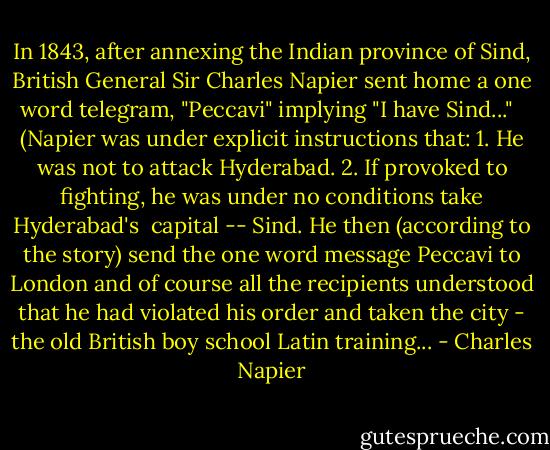 In 1843, after annexing the Indian province of Sind, British General Sir Charles Napier sent home a one word telegram, "Peccavi" implying "I have Sind..." <br /><br />(Napier was under explicit instructions that:<br />1. He was not to attack Hyderabad.<br />2. If provoked to fighting, he was under no conditions take Hyderabad's<br /> capital -- Sind.<br />He then (according to the story) send the one word message Peccavi to London and of course all the recipients understood that he had violated his order and taken the city - the old British boy school Latin training... - Charles Napier