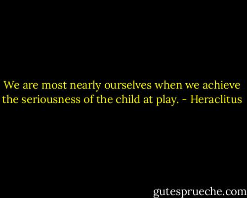 We are most nearly ourselves when we achieve the seriousness of the child at play. - Heraclitus