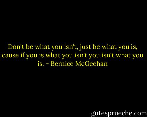 Don't be what you isn't, just be what you is, cause if you is what you isn't you isn't what you is. - Bernice McGeehan