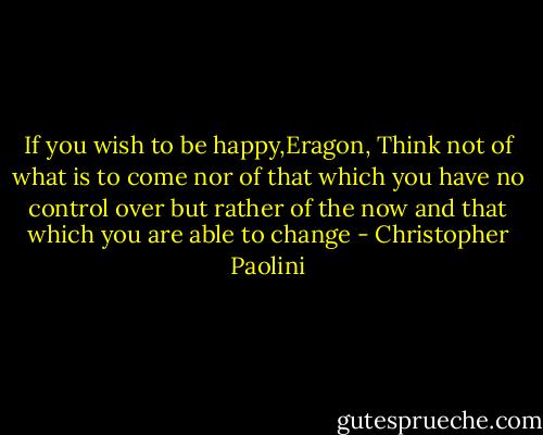 If you wish to be happy,Eragon, Think not of what is to come nor of that which you have no control over but rather of the now and that which you are able to change - Christopher Paolini