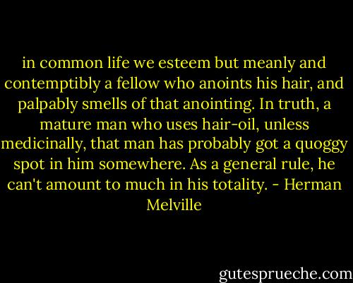 in common life we esteem but meanly and contemptibly a fellow who anoints his hair, and palpably smells of that anointing. In truth, a mature man who uses hair-oil, unless medicinally, that man has probably got a quoggy spot in him somewhere. As a general rule, he can't amount to much in his totality. - Herman Melville