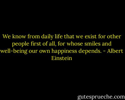 We know from daily life that we exist for other people first of all, for whose smiles and well-being our own happiness depends. - Albert Einstein