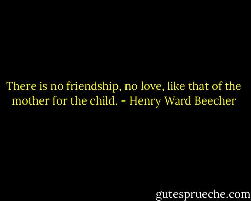 There is no friendship, no love, like that of the mother for the child. - Henry Ward Beecher