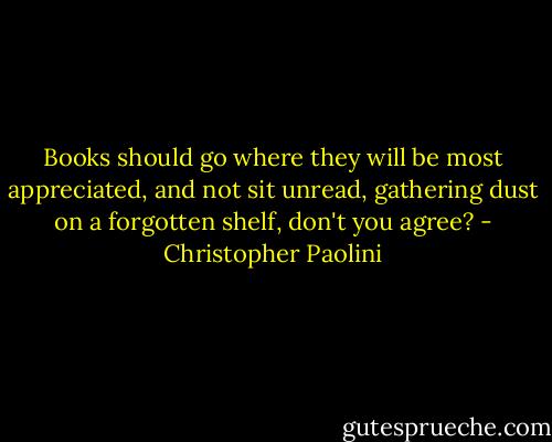 Books should go where they will be most appreciated, and not sit unread, gathering dust on a forgotten shelf, don't you agree? - Christopher Paolini