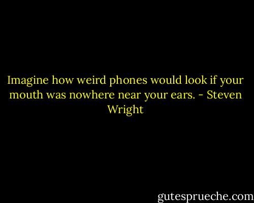 Imagine how weird phones would look if your mouth was nowhere near your ears. - Steven Wright