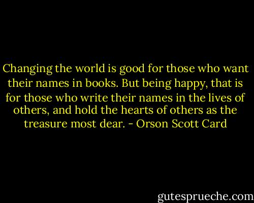 Changing the world is good for those who want their names in books. But being happy, that is for those who write their names in the lives of others, and hold the hearts of others as the treasure most dear. - Orson Scott Card