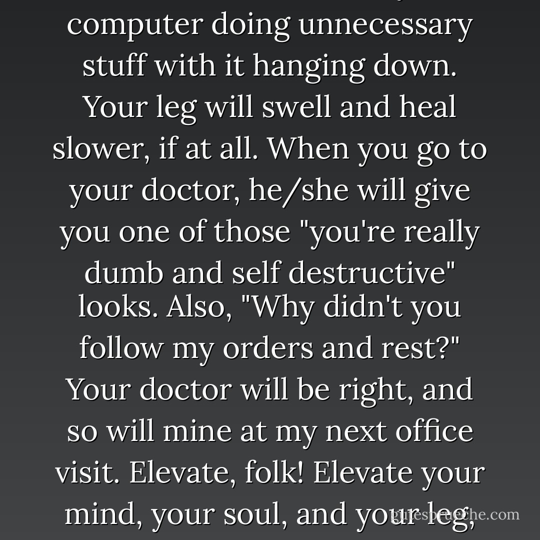 If your leg is in a cast, it's really dumb to sit in front of your computer doing unnecessary stuff with it hanging down. Your leg will swell and heal slower, if at all. When you go to your doctor, he/she will give you one of those "you're really dumb and self destructive" looks. Also, "Why didn't you follow my orders and rest?" Your doctor will be right, and so will mine at my next office visit. Elevate, folk! Elevate your mind, your soul, and your leg, in the order needed! - Sandy Nathan