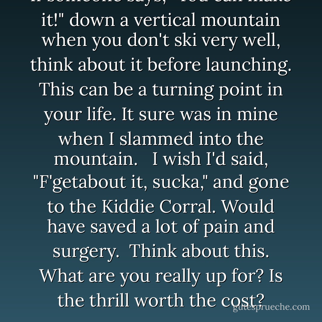 If someone says, "You can make it!" down a vertical mountain when you don't ski very well, think about it before launching. This can be a turning point in your life. It sure was in mine when I slammed into the mountain. <br /><br />I wish I'd said, "F'getabout it, sucka," and gone to the Kiddie Corral. Would have saved a lot of pain and surgery.<br /><br />Think about this. What are you really up for? Is the thrill worth the cost? - Sandy Nathan