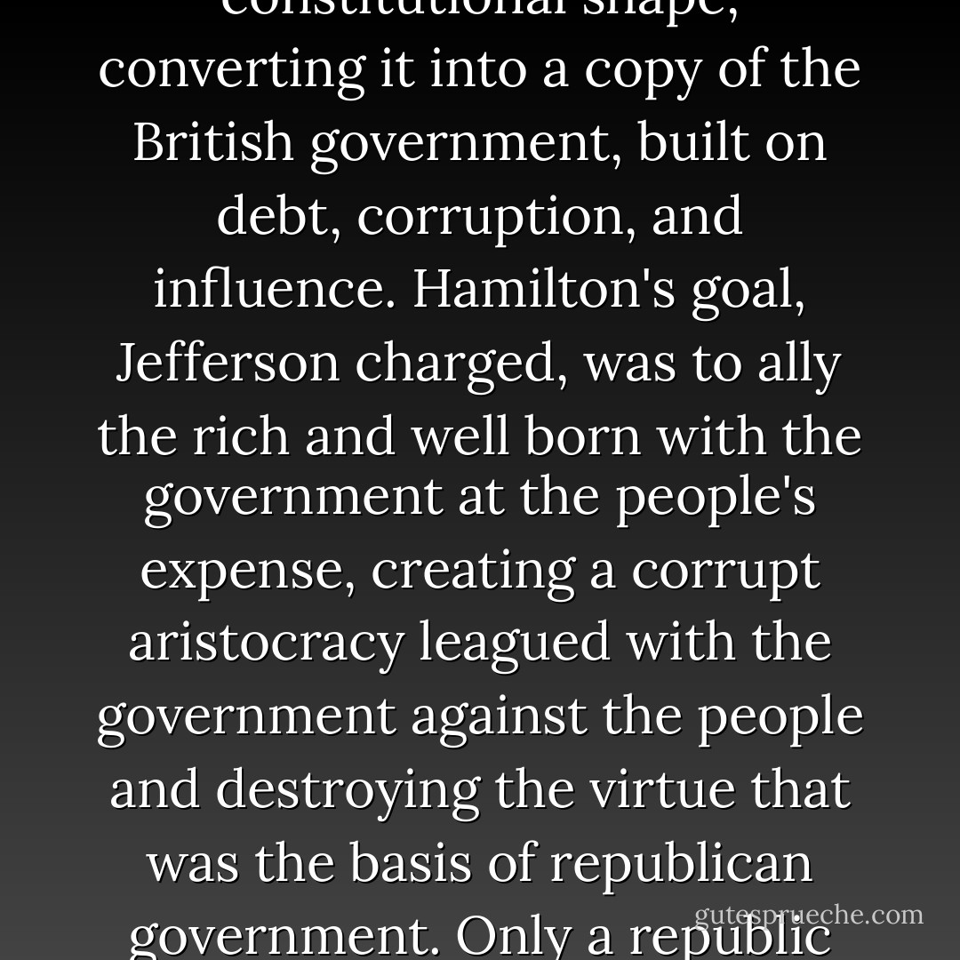 Jefferson feared that Hamilton had plans radically at odds with the Constitution. As he saw it, Hamilton wanted to warp the federal government out of constitutional shape, converting it into a copy of the British government, built on debt, corruption, and influence. Hamilton's goal, Jefferson charged, was to ally the rich and well born with the government at the people's expense, creating a corrupt aristocracy leagued with the government against the people and destroying the virtue that was the basis of republican government. Only a republic could preserve liberty, Jefferson insisted, and only virtue among the people could preserve a republic. - R.B. Bernstein
