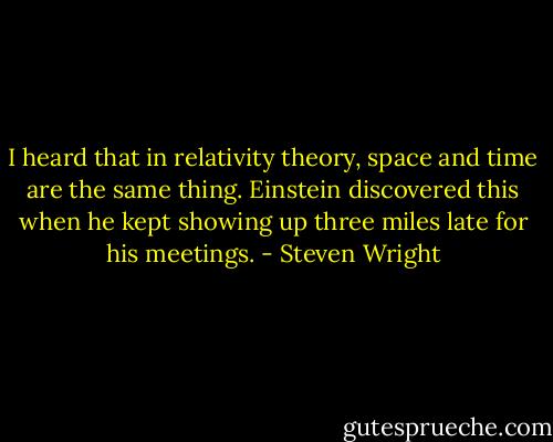 I heard that in relativity theory, space and time are the same thing. Einstein discovered this when he kept showing up three miles late for his meetings. - Steven Wright
