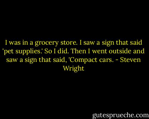I was in a grocery store. I saw a sign that said 'pet supplies.' So I did. Then I went outside and saw a sign that said, 'Compact cars. - Steven Wright