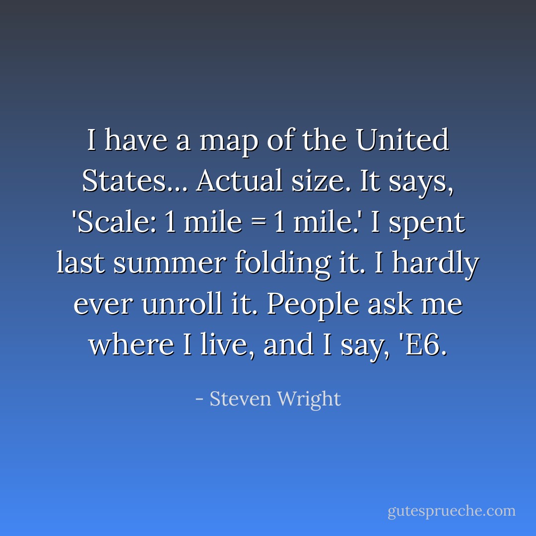 I have a map of the United States... Actual size. It says, 'Scale: 1 mile = 1 mile.' I spent last summer folding it. I hardly ever unroll it. People ask me where I live, and I say, 'E6. - Steven Wright