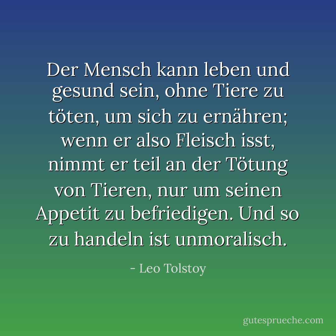Der Mensch kann leben und gesund sein, ohne Tiere zu töten, um sich zu ernähren; wenn er also Fleisch isst, nimmt er teil an der Tötung von Tieren, nur um seinen Appetit zu befriedigen. Und so zu handeln ist unmoralisch. - Leo Tolstoy<