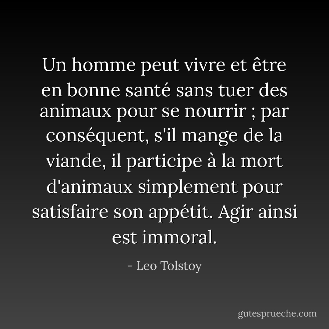 Un homme peut vivre et être en bonne santé sans tuer des animaux pour se nourrir ; par conséquent, s'il mange de la viande, il participe à la mort d'animaux simplement pour satisfaire son appétit. Agir ainsi est immoral. - Leo Tolstoy