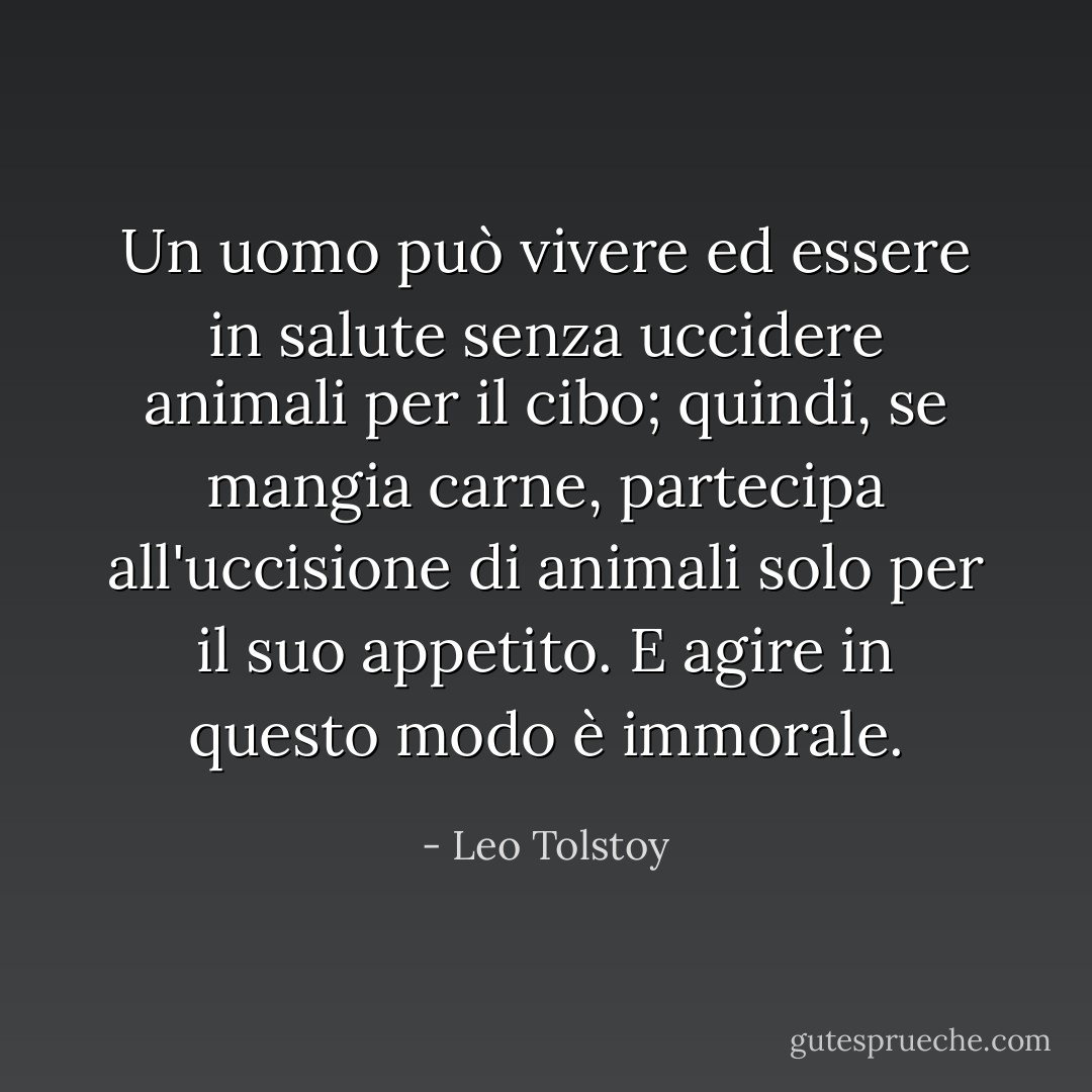 Un uomo può vivere ed essere in salute senza uccidere animali per il cibo; quindi, se mangia carne, partecipa all'uccisione di animali solo per il suo appetito. E agire in questo modo è immorale. - Leo Tolstoy