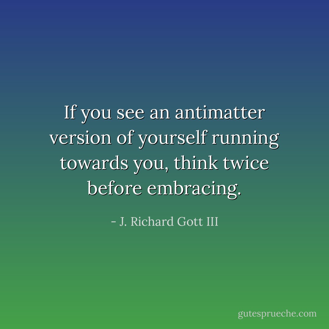 If you see an antimatter version of yourself running towards you, think twice before embracing. - J. Richard Gott III
