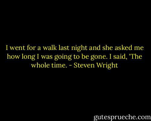 I went for a walk last night and she asked me how long I was going to be gone. I said, 'The whole time. - Steven Wright