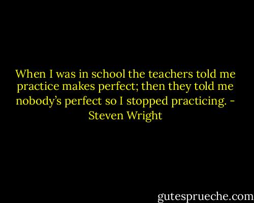When I was in school the teachers told me practice makes perfect; then they told me nobody’s perfect so I stopped practicing. - Steven Wright