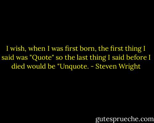 I wish, when I was first born, the first thing I said was "Quote" so the last thing I said before I died would be "Unquote. - Steven Wright