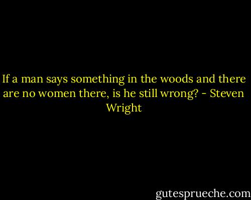 If a man says something in the woods and there are no women there, is he still wrong? - Steven Wright
