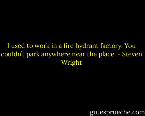 I used to work in a fire hydrant factory. You couldn’t park anywhere near the place. - Steven Wright