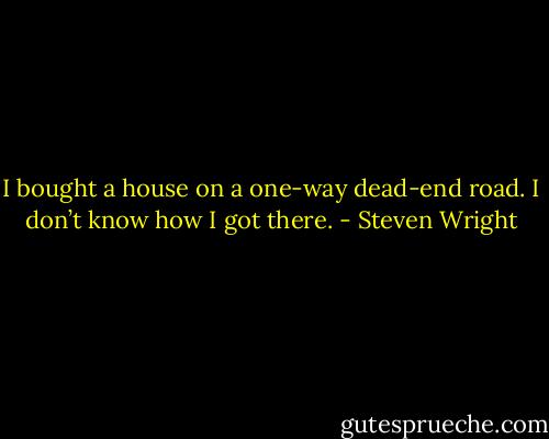 I bought a house on a one-way dead-end road. I don’t know how I got there. - Steven Wright