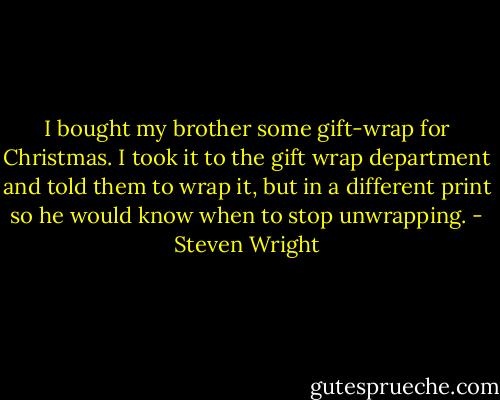 I bought my brother some gift-wrap for Christmas. I took it to the gift wrap department and told them to wrap it, but in a different print so he would know when to stop unwrapping. - Steven Wright