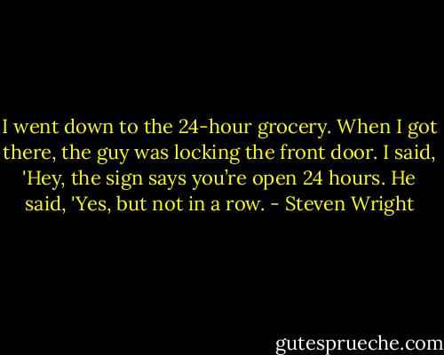 I went down to the 24-hour grocery. When I got there, the guy was locking the front door. I said, 'Hey, the sign says you’re open 24 hours. He said, 'Yes, but not in a row. - Steven Wright