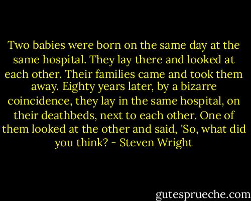 Two babies were born on the same day at the same hospital. They lay there and looked at each other. Their families came and took them away. Eighty years later, by a bizarre coincidence, they lay in the same hospital, on their deathbeds, next to each other. One of them looked at the other and said, 'So, what did you think? - Steven Wright