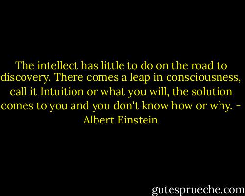 The intellect has little to do on the road to discovery. There comes a leap in consciousness, call it Intuition or what you will, the solution comes to you and you don't know how or why. - Albert Einstein