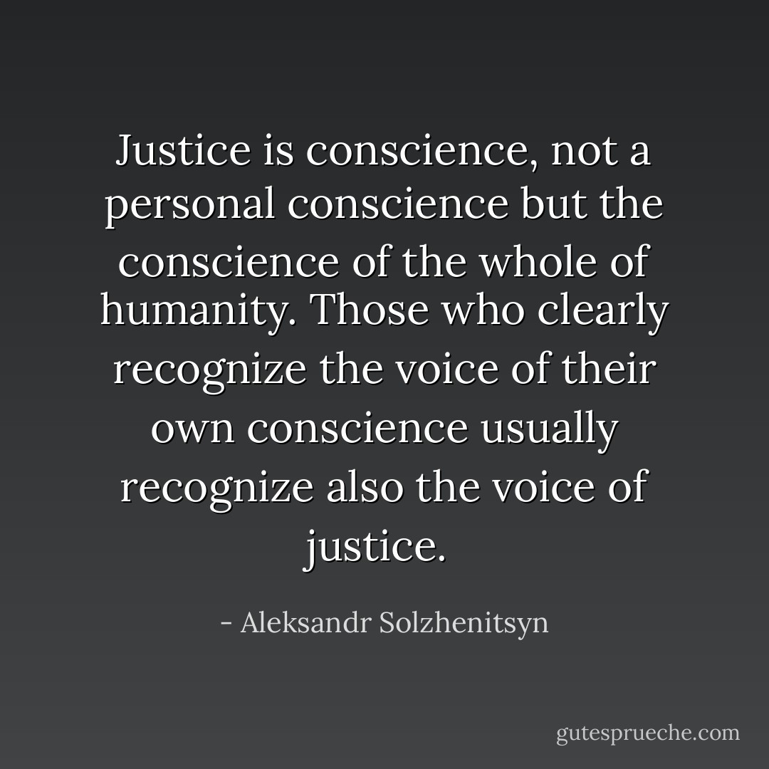 Justice is conscience, not a personal conscience but the conscience of the whole of humanity. Those who clearly recognize the voice of their own conscience usually recognize also the voice of justice.  - Aleksandr Solzhenitsyn