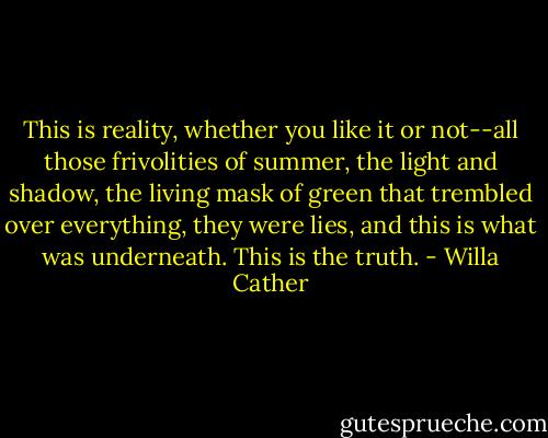This is reality, whether you like it or not--all those frivolities of summer, the light and shadow, the living mask of green that trembled over everything, they were lies, and this is what was underneath. This is the truth. - Willa Cather
