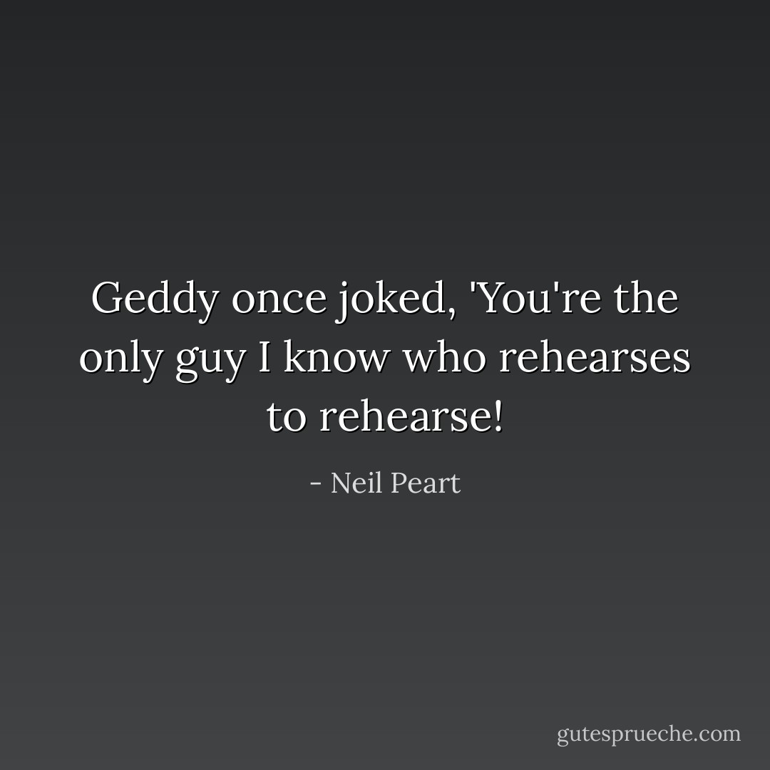 Geddy once joked, 'You're the only guy I know who rehearses to rehearse! - Neil Peart