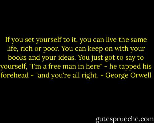 If you set yourself to it, you can live the same life, rich or poor. You can keep on with your books and your ideas. You just got to say to yourself, "I'm a free man in here" - he tapped his forehead - "and you're all right. - George Orwell